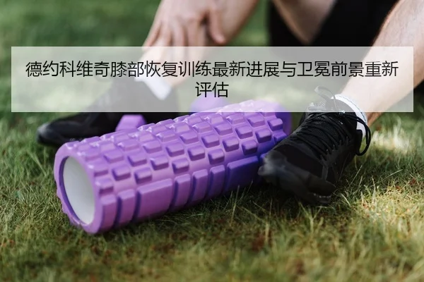 德约科维奇膝部恢复训练最新进展与卫冕前景重新评估